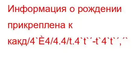 Информация о рождении прикреплена к какд/4`4/4.4/t.4`t`-t`4`t`,`